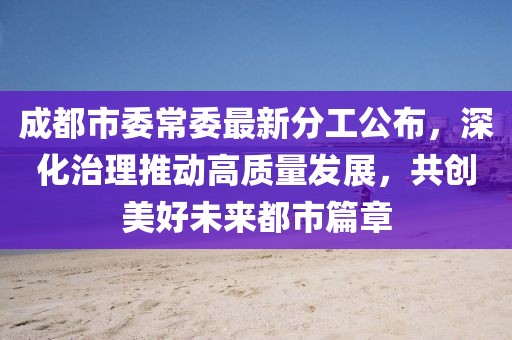 成都市委常委最新分工公布，深化治理推动高质量发展，共创美好未来都市篇章