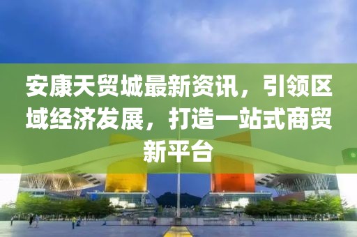 安康天贸城最新资讯，引领区域经济发展，打造一站式商贸新平台