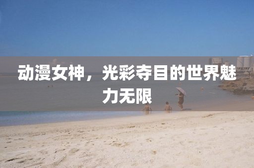 动漫女神，光彩夺目的世界魅力无限