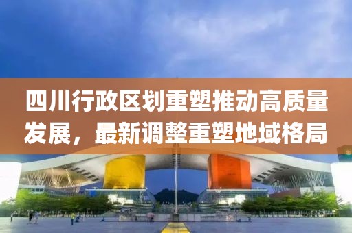 四川行政区划重塑推动高质量发展，最新调整重塑地域格局