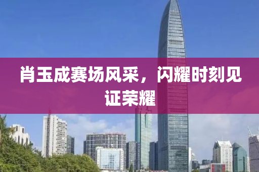肖玉成赛场风采，闪耀时刻见证荣耀