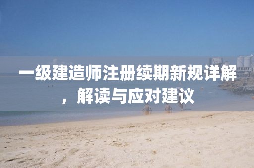 一级建造师注册续期新规详解，解读与应对建议