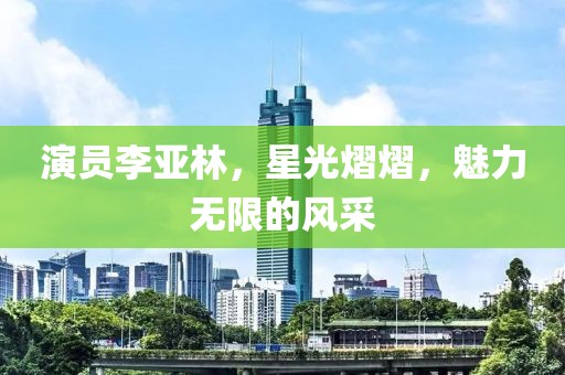 演员李亚林，星光熠熠，魅力无限的风采