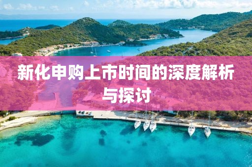 新化申购上市时间的深度解析与探讨