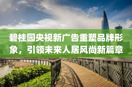 碧桂园央视新广告重塑品牌形象，引领未来人居风尚新篇章