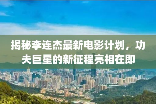 揭秘李连杰最新电影计划，功夫巨星的新征程亮相在即