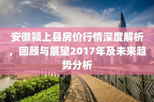 安徽颍上县房价行情深度解析，回顾与展望2017年及未来趋势分析