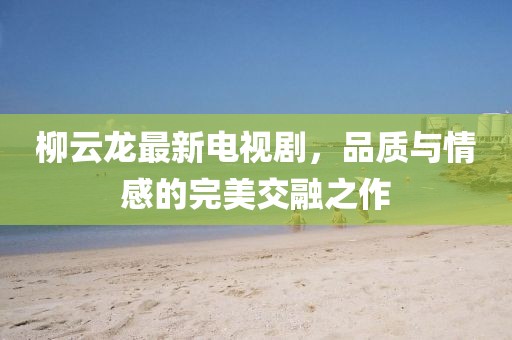 柳云龙最新电视剧，品质与情感的完美交融之作