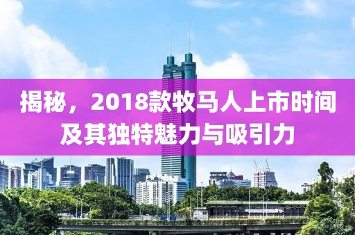 揭秘，2018款牧马人上市时间及其独特魅力与吸引力
