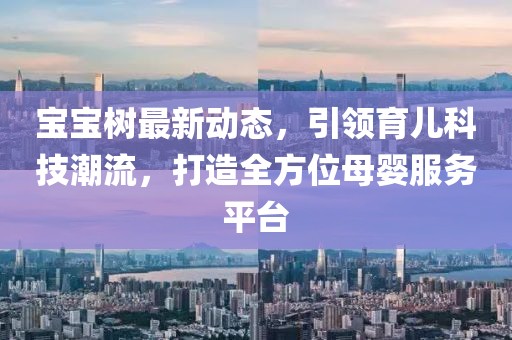 宝宝树最新动态，引领育儿科技潮流，打造全方位母婴服务平台