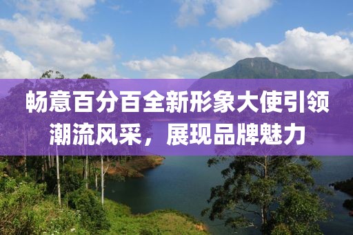 畅意百分百全新形象大使引领潮流风采，展现品牌魅力