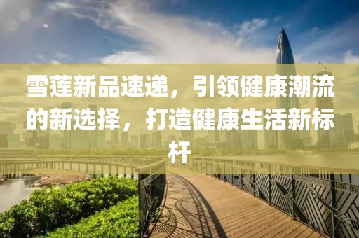 雪莲新品速递，引领健康潮流的新选择，打造健康生活新标杆