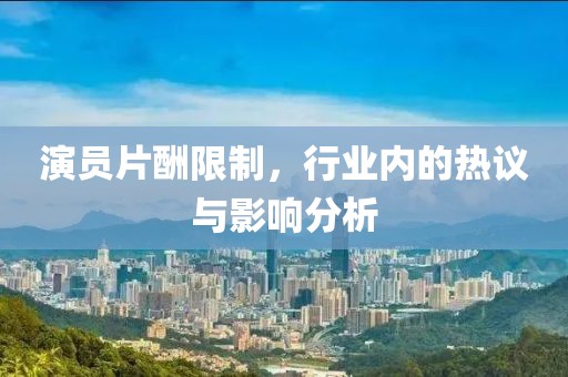 演员片酬限制，行业内的热议与影响分析