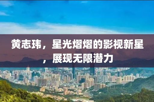 黄志玮，星光熠熠的影视新星，展现无限潜力