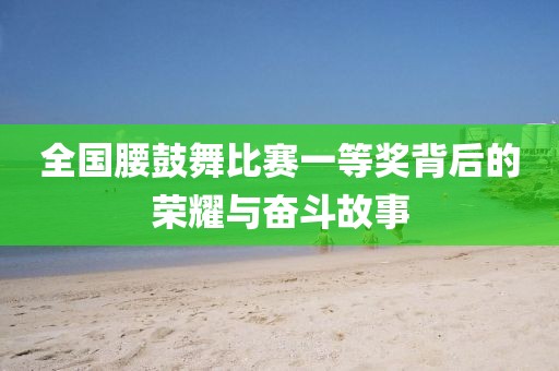 全国腰鼓舞比赛一等奖背后的荣耀与奋斗故事