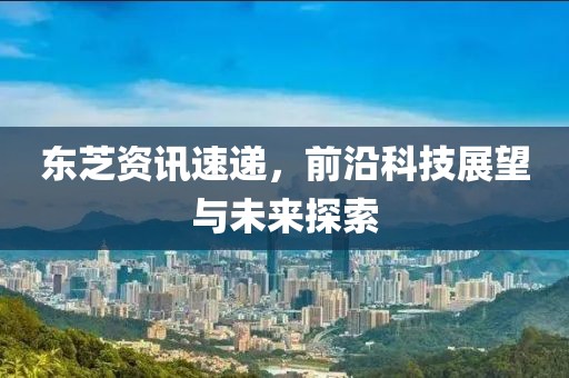 东芝资讯速递，前沿科技展望与未来探索