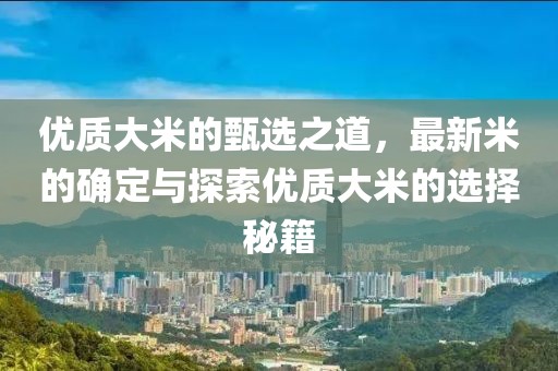 优质大米的甄选之道，最新米的确定与探索优质大米的选择秘籍