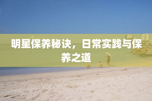 明星保养秘诀，日常实践与保养之道