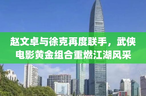 赵文卓与徐克再度联手，武侠电影黄金组合重燃江湖风采