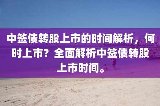 中签债转股上市的时间解析，何时上市？全面解析中签债转股上市时间。