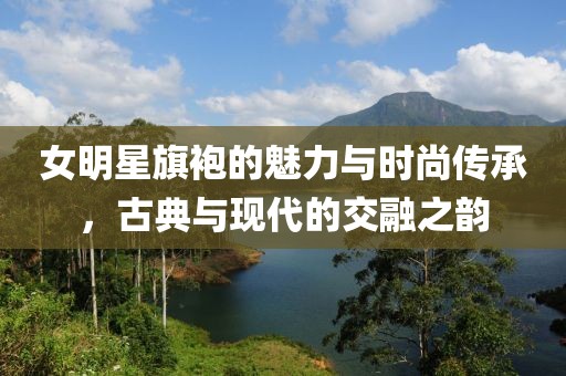 女明星旗袍的魅力与时尚传承，古典与现代的交融之韵