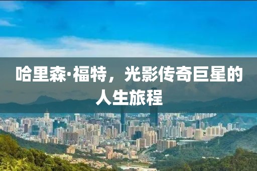 哈里森·福特，光影传奇巨星的人生旅程