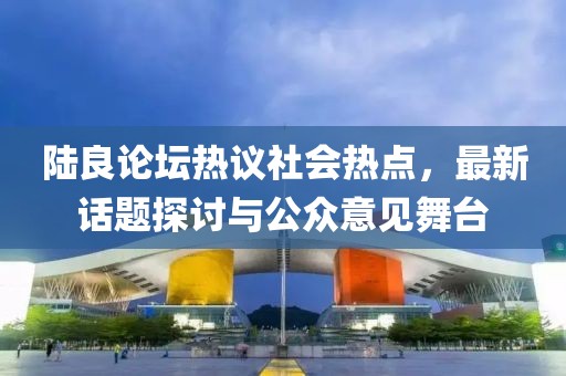 陆良论坛热议社会热点，最新话题探讨与公众意见舞台