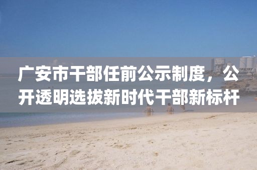 广安市干部任前公示制度，公开透明选拔新时代干部新标杆