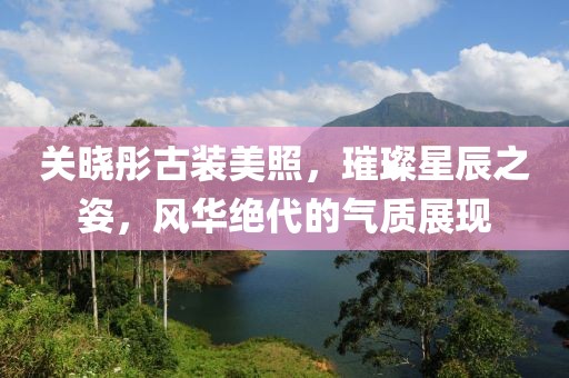 关晓彤古装美照，璀璨星辰之姿，风华绝代的气质展现