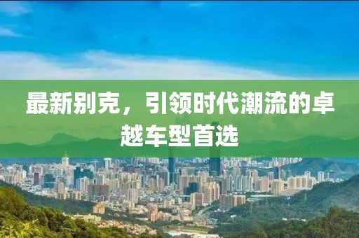 最新别克，引领时代潮流的卓越车型首选