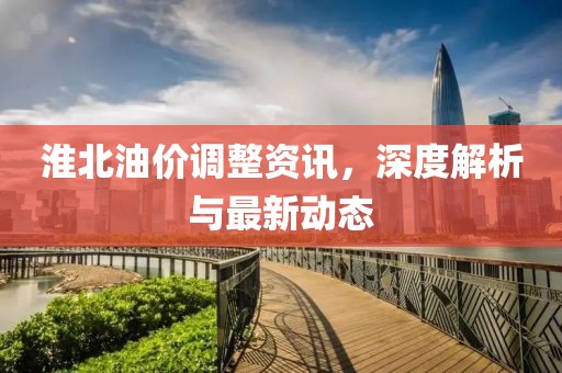 淮北油价调整资讯，深度解析与最新动态
