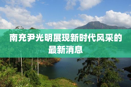 南充尹光明展现新时代风采的最新消息