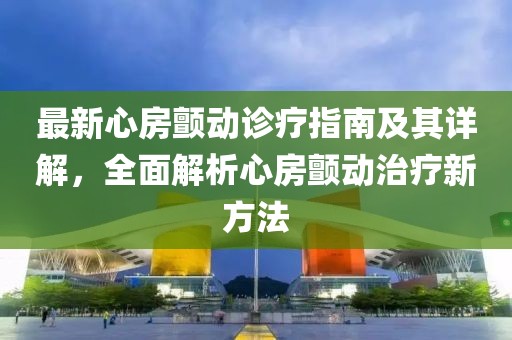 最新心房颤动诊疗指南及其详解，全面解析心房颤动治疗新方法