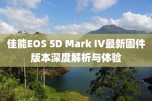 佳能EOS 5D Mark IV最新固件版本深度解析与体验