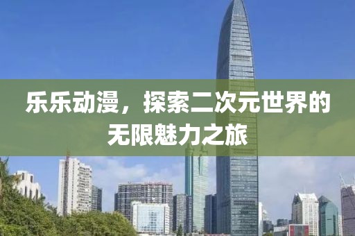 乐乐动漫，探索二次元世界的无限魅力之旅