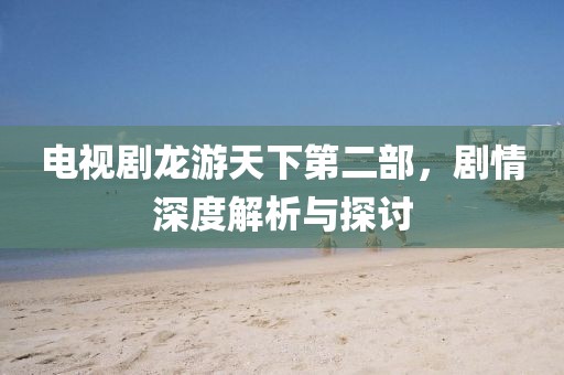 电视剧龙游天下第二部，剧情深度解析与探讨