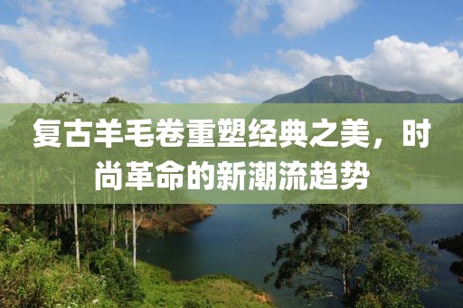 复古羊毛卷重塑经典之美，时尚革命的新潮流趋势