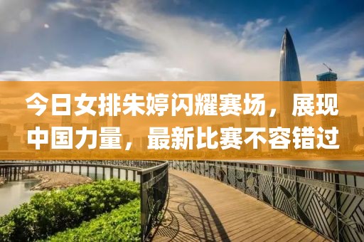 今日女排朱婷闪耀赛场，展现中国力量，最新比赛不容错过