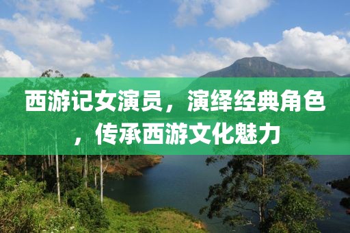 西游记女演员，演绎经典角色，传承西游文化魅力
