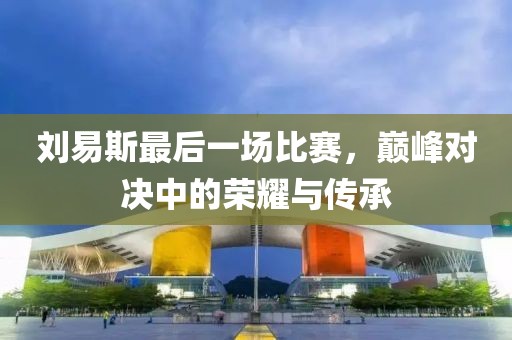 刘易斯最后一场比赛，巅峰对决中的荣耀与传承