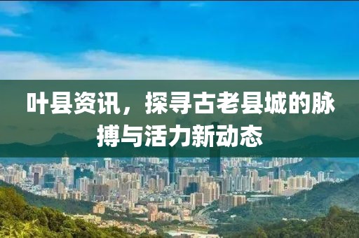 叶县资讯，探寻古老县城的脉搏与活力新动态