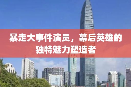 暴走大事件演员，幕后英雄的独特魅力塑造者