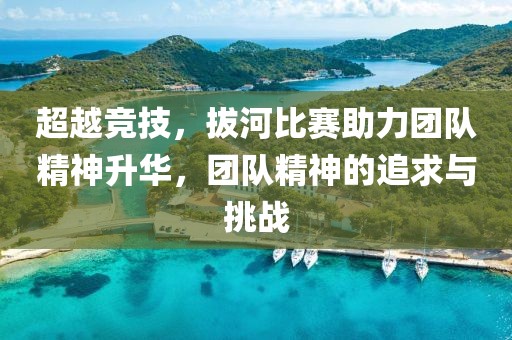 超越竞技，拔河比赛助力团队精神升华，团队精神的追求与挑战