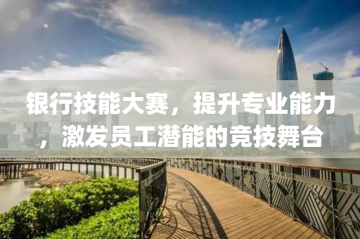 银行技能大赛，提升专业能力，激发员工潜能的竞技舞台