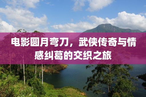 电影圆月弯刀，武侠传奇与情感纠葛的交织之旅