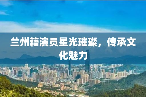 兰州籍演员星光璀璨，传承文化魅力