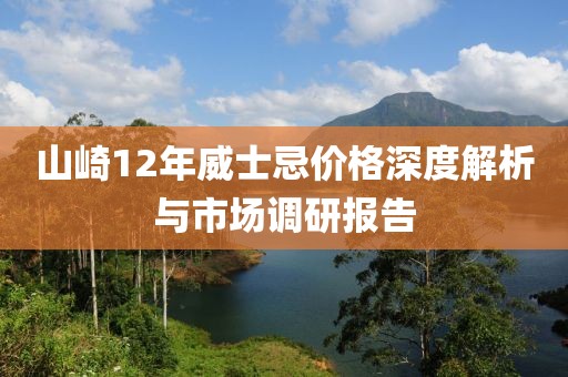 山崎12年威士忌价格深度解析与市场调研报告