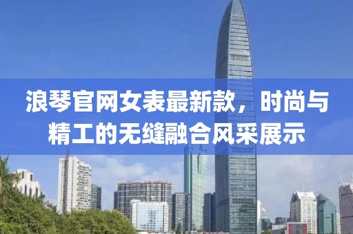 浪琴官网女表最新款，时尚与精工的无缝融合风采展示