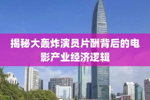 揭秘大轰炸演员片酬背后的电影产业经济逻辑