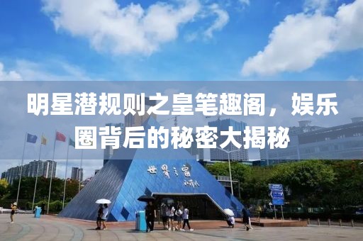 明星潜规则之皇笔趣阁，娱乐圈背后的秘密大揭秘